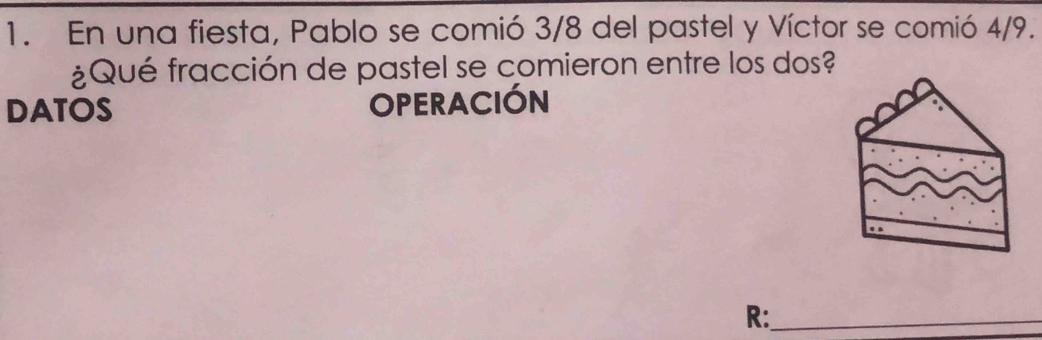 En una fiesta, Pablo se comió 3/8 del pastel y Víctor se comió 4/9. 
¿Qué fracción de pastel se comieron entre los dos? 
DATOS OPERACIÓN 
R:_