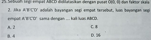 Sebuah segi empat ABCD didilatasikan dengan pusat O(0,0) dan faktor skala
2. Jika A'B'C'D' adalah bayangan segi empat tersebut, luas bayangan segi
empat A'B'C'D' sama dengan .... kali luas ABCD.
A. 2 C. 8
B. 4 D. 16