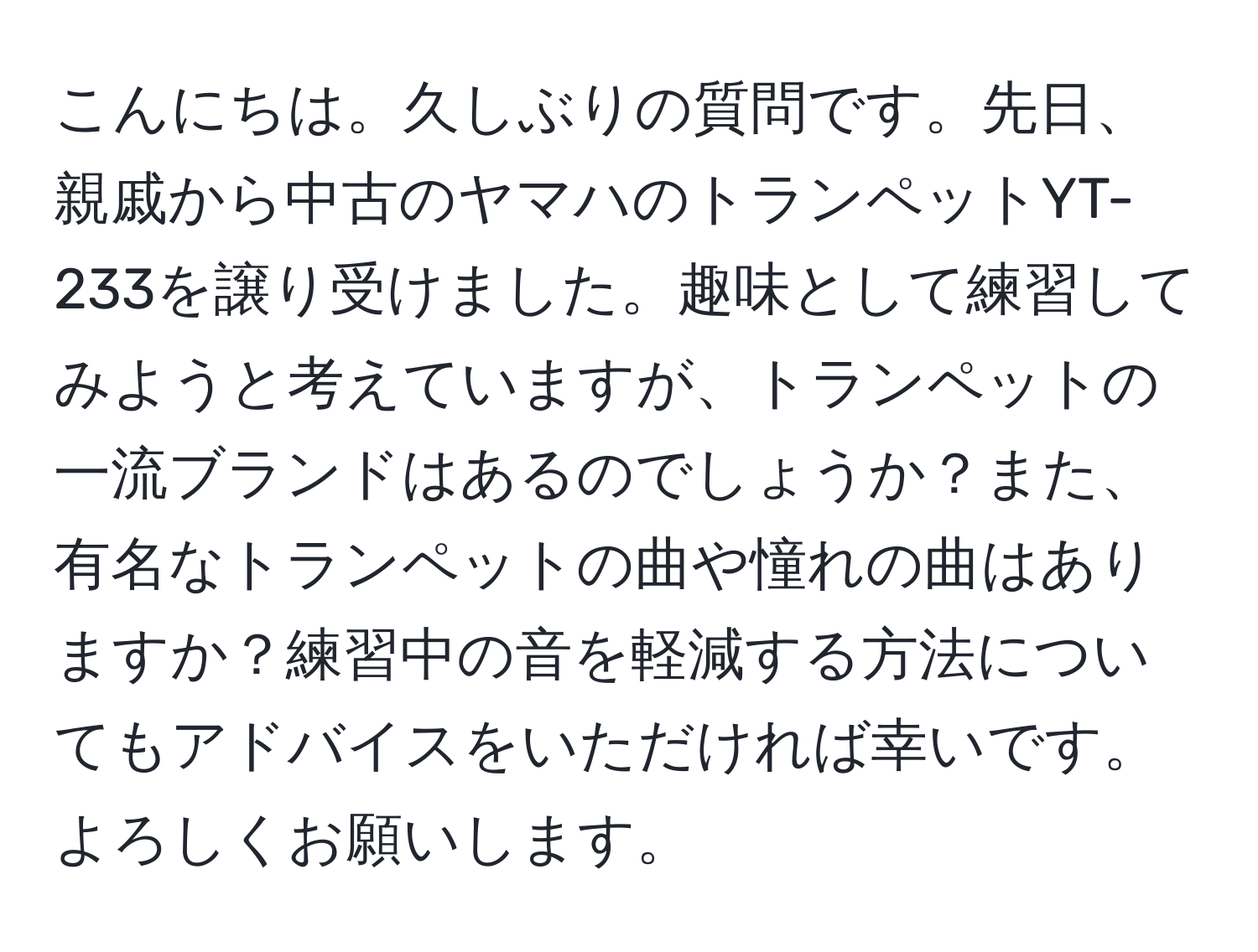 こんにちは。久しぶりの質問です。先日、親戚から中古のヤマハのトランペットYT-233を譲り受けました。趣味として練習してみようと考えていますが、トランペットの一流ブランドはあるのでしょうか？また、有名なトランペットの曲や憧れの曲はありますか？練習中の音を軽減する方法についてもアドバイスをいただければ幸いです。よろしくお願いします。