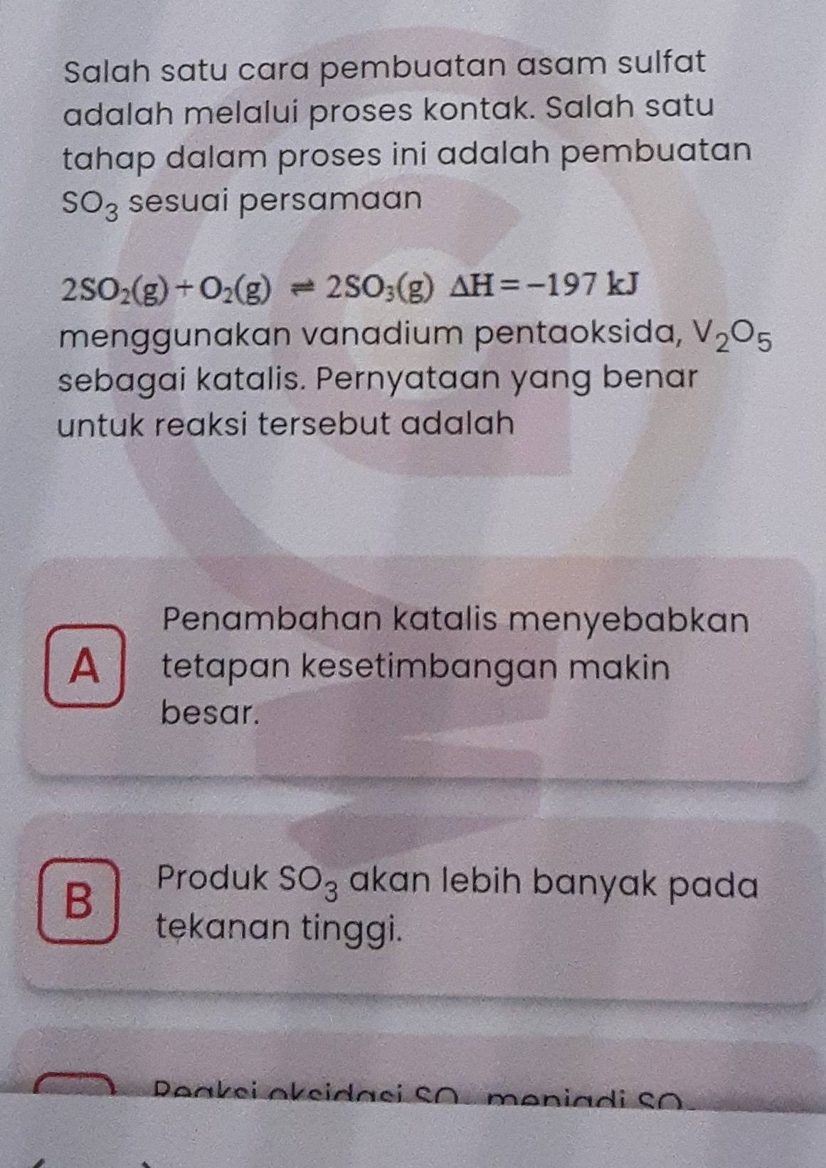 Salah satu cara pembuatan asam sulfat
adalah melalui proses kontak. Salah satu
tahap dalam proses ini adalah pembuatan
SO_3 sesuai persamaan
2SO_2(g)+O_2(g)leftharpoons 2SO_3(g)△ H=-197kJ
menggunakan vanadium pentaoksida, V_2O_5
sebagai katalis. Pernyataan yang benar
untuk reaksi tersebut adalah
Penambahan katalis menyebabkan
A tetapan kesetimbangan makin
besar.
B
Produk SO_3 akan lebih banyak pada
tekanan tinggi.
Peakei oksidaci SA, meniadi SO