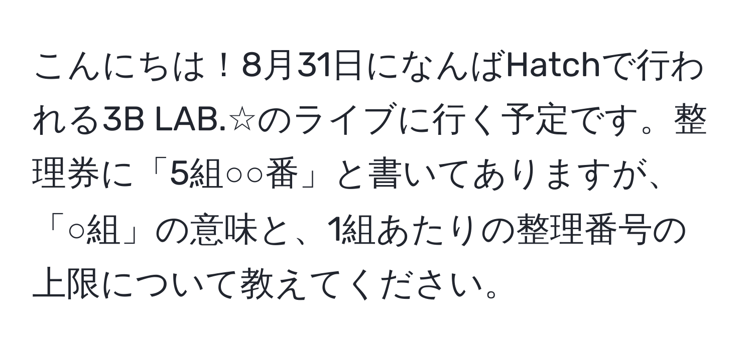 こんにちは！8月31日になんばHatchで行われる3B LAB.☆のライブに行く予定です。整理券に「5組○○番」と書いてありますが、「○組」の意味と、1組あたりの整理番号の上限について教えてください。