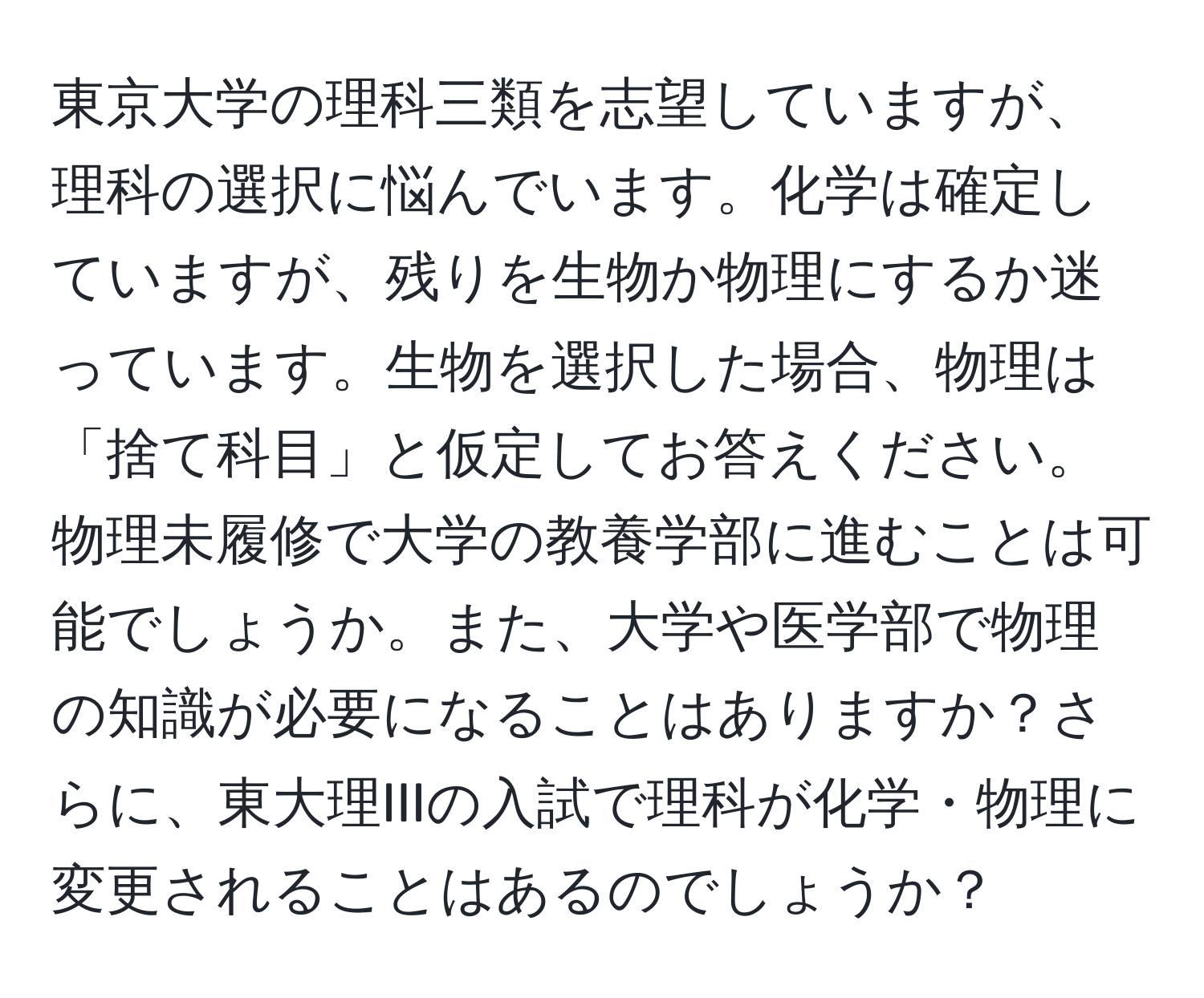 東京大学の理科三類を志望していますが、理科の選択に悩んでいます。化学は確定していますが、残りを生物か物理にするか迷っています。生物を選択した場合、物理は「捨て科目」と仮定してお答えください。物理未履修で大学の教養学部に進むことは可能でしょうか。また、大学や医学部で物理の知識が必要になることはありますか？さらに、東大理IIIの入試で理科が化学・物理に変更されることはあるのでしょうか？