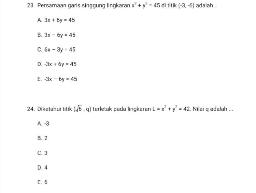 Persamaan garis singgung lingkaran x^2+y^2=45 di titik (-3,-6) adalah ..
A. 3x+6y=45
B. 3x-6y=45
C. 6x-3y=45
D. -3x+6y=45
E. -3x-6y=45
24. Diketahui titik (sqrt(6),q) terletak pada lingkaran L=x^2+y^2=42. Nilai q adalah ...
A. -3
B. 2
C. 3
D. 4
E. 6