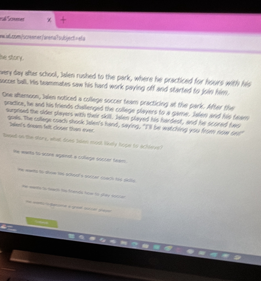 maß Scœeenes
inwiv.com/screener /arenaʔ oubject = ela
he story.
very day after school, Jalen rushed to the park, where he practiced for hours with his
soccer ball. His teammates saw his hard work paying off and started to join him,
One afteroon, Jalen noticed a college soccer team practicing at the park. After the
practice, he and his friends challenged the college players to a game. Jalen and his team
suprised the older players with their skill. Jalen played his hardest, and he scored two
goals. The college ceach shook Jalen's hand, saying, "I'll be watching you from now on!"
Iale's dream felt doser than ever.
Based on the story, what does talen most likely hope to achleve?
he wants to score agandt a collage socser team.
he wants to show hs school's soccer coach hs sblls .
he wants to teach te frends how to dray tfiid .
He weno ae a ge a tan Gan