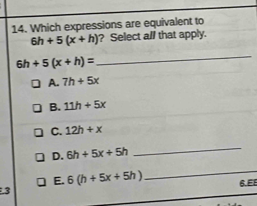 Which expressions are equivalent to
6h+5(x+h) ? Select all that apply.
6h+5(x+h)=
_
A. 7h/ 5x
B. 11h/ 5x
C. 12h/ x
D. 6h/ 5x/ 5h
_
E. 6(h/ 5x/ 5h)
_
6.E8
3