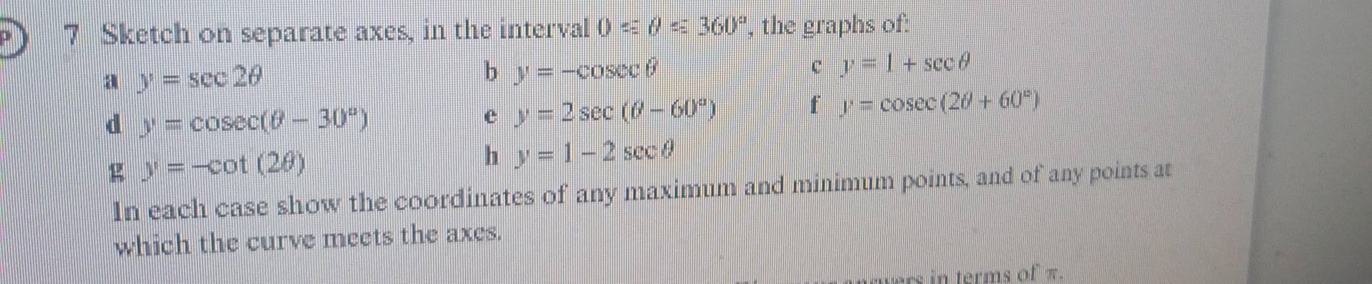 Sketch on separate axes, in the interval 0≤slant θ ≤slant 360° , the graphs of: 
a y=sec 2θ
b y=-cos ecθ
c y=1+sec θ
d y=cos ec(θ -30°)
e y=2sec (θ -60°)
f y=cos ec(2θ +60°)
g y=-cot (2θ )
h y=1-2sec θ
In each case show the coordinates of any maximum and minimum points, and of any points at 
which the curve meets the axes. 
in terms of π.