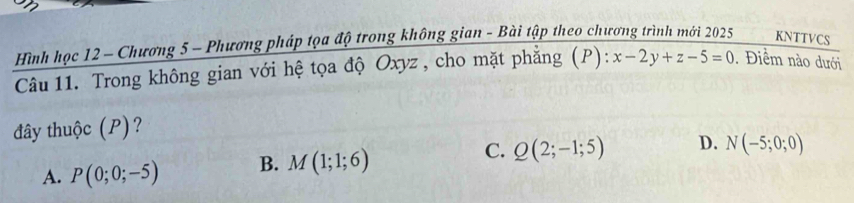 Hình học 12 - Chương 5 - Phương pháp tọa độ trong không gian - Bài tập theo chương trình mới 2025 KNTTVCS
Câu 11. Trong không gian với hệ tọa độ Oxyz , cho mặt phẳng (P): x-2y+z-5=0. Điểm nào dưới
đây thuộc (P)?
A. P(0;0;-5) B. M(1;1;6) C. Q(2;-1;5) D. N(-5;0;0)