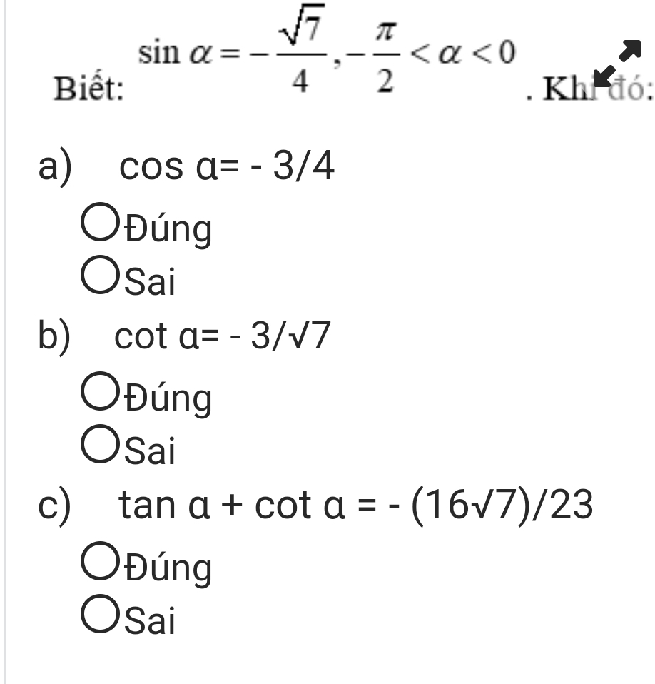 sin alpha =- sqrt(7)/4 , - π /2  <0</tex> 
Biết: . Khi đó:
a) cos a=-3/4
Đúng
Sai
b) cot a=-3/sqrt(7)
Đúng
Sai
c) tan a+cot a=-(16sqrt(7))/23
Đ ng
Sai