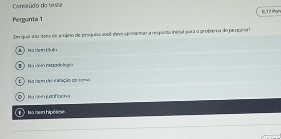 Conteúdo do teste
Pergunta 1 0,17 Pon
Em qual dos itens do projeto de pesquisa você deve apresentar a resposta inicial para o problema de pesquisa?
A No item título.
B No item metodologia.
C) No item delimitação do tema.
D) No item justificativa.
E No item hipótese.