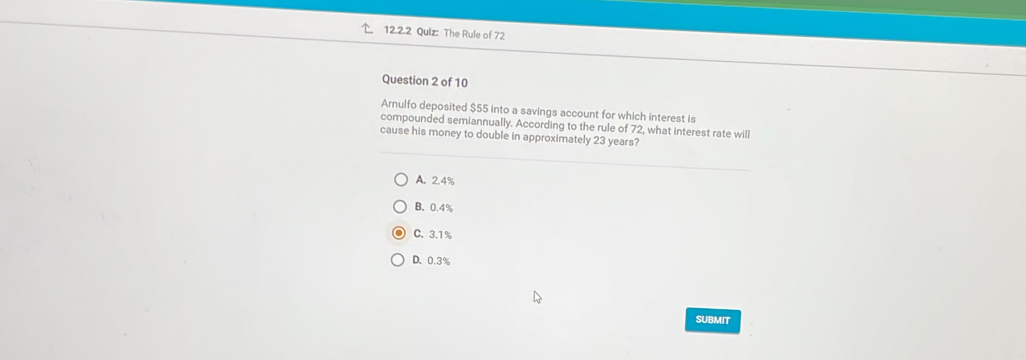 The Rule of 72
Question 2 of 10
Arnulfo deposited $55 into a savings account for which interest is
compounded semiannually. According to the rule of 72, what interest rate will
cause his money to double in approximately 23 years?
A. 2.4%
B. 0.4%
C. 3.1%
D. 0.3%
SUBMIT