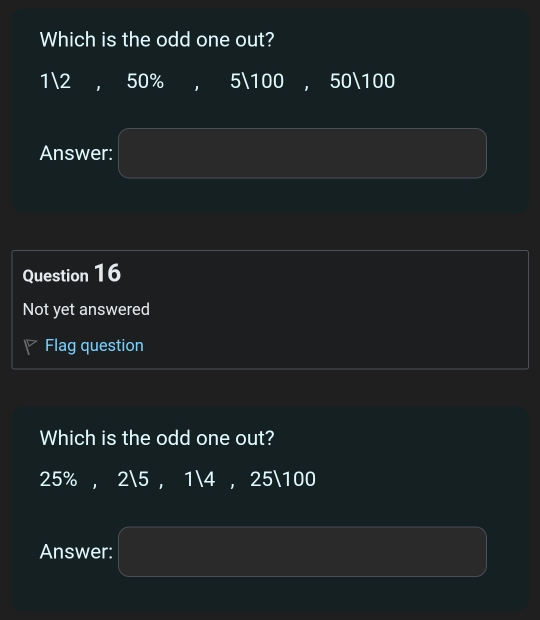 Which is the odd one out?
12 , 50% , 5100 , 50100
Answer: (-3,4) (-3,4)
Question 16
Not yet answered
Flag question
Which is the odd one out?
25% , 25 , 14 , 25100
Answer: PM= □ /□  