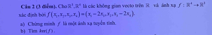 Cho R^3, R^4 là các không gian vecto trên R và ánh xaf:R^4to R^3
xác định bởi f(x_1,x_2,x_3,x_4)=(x_1-2x_3,x_2,x_3-2x_4). 
a) Chứng minh ƒ là một ánh xạ tuyến tính.
b) Tìm ker(ƒ) .