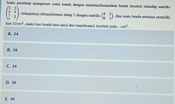 Suatu peralatan memproses suatu benda dengan mentransformasikan benda tersebut terhadap matriks
beginpmatrix  1/4 & 5/8   1/2 &2endpmatrix. Selanjutnya ditransformasi tahap 2 dengan matriks beginpmatrix 4&1 8&1endpmatrix. Jika suatu benda awalnya memiliki
luas 32cm^2 , maka luas benda baru hasil dari transformasi tersebut yaitu.. cm^2.
A. 24
B. 28
C. 34
D. 36
E. 40