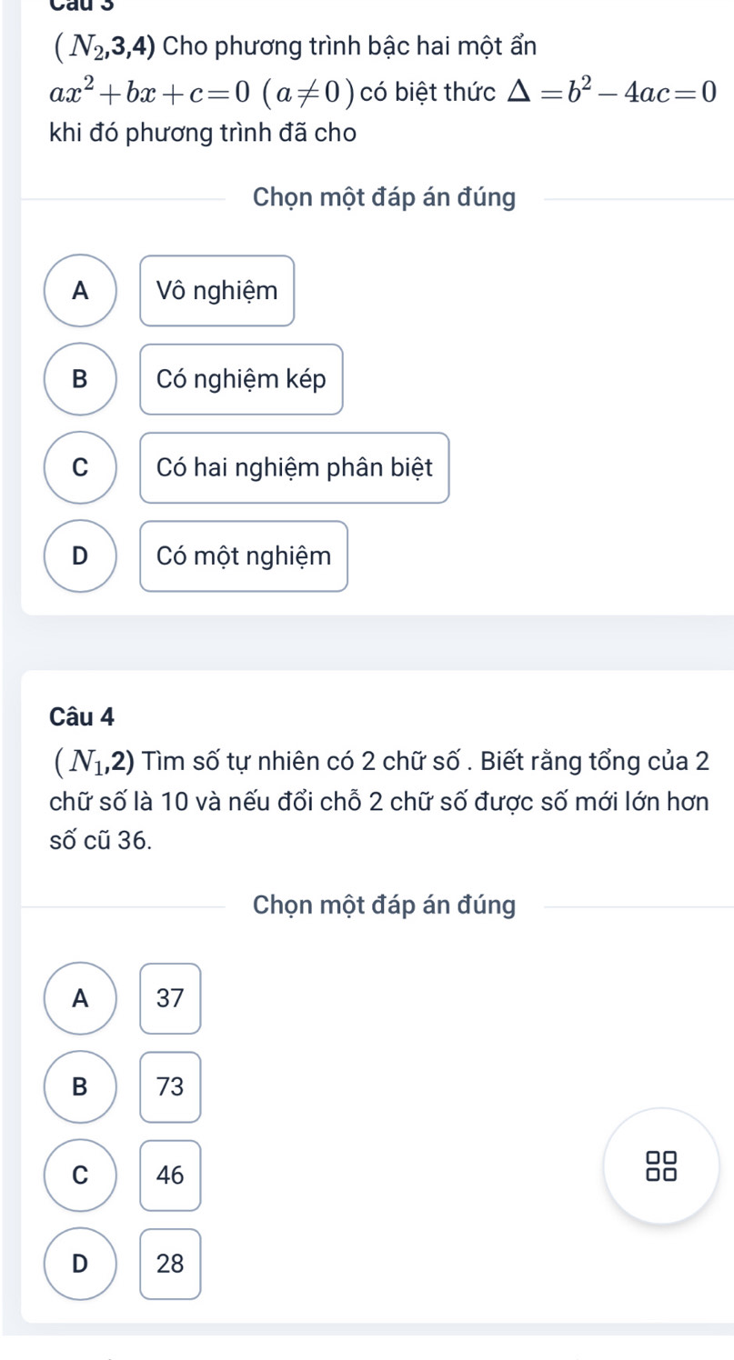 Cau 3
(N_2,3,4) Cho phương trình bậc hai một ẩn
ax^2+bx+c=0(a!= 0) có biệt thức △ =b^2-4ac=0
khi đó phương trình đã cho
Chọn một đáp án đúng
A Vô nghiệm
B Có nghiệm kép
C Có hai nghiệm phân biệt
D Có một nghiệm
Câu 4
(N_1,2) Tìm số tự nhiên có 2 chữ số . Biết rằng tổng của 2
chữ số là 10 và nếu đổi chỗ 2 chữ số được số mới lớn hơn
số cũ 36.
Chọn một đáp án đúng
A 37
B 73
C 46
88
D 28