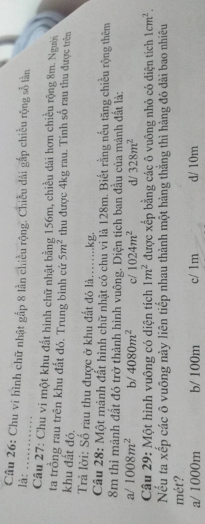 Chu vi hình chữ nhật gấp 8 lần chiều rộng. Chiều dài gấp chiều rộng số lần
là:_
Câu 27: Chu vi một khu đất hình chữ nhật bằng 156m, chiều dài hơn chiều rộng 8m. Người
ta trồng rau trên khu đất đó. Trung bình cứ 5m^2 thu được 4kg rau. Tính số rau thu được trên
khu đất đó.
Trả lời: Số rau thu được ở khu đất đó là......kg.
Câu 28: Một mảnh đất hình chữ nhật có chu vi là 128m. Biết rằng nếu tăng chiều rộng thêm
8m thì mảnh đất đó trở thành hình vuông. Diện tích ban đầu của mảnh đất là:
a/ 1008m^2 b/ 4080m^2 c/ 1024m^2 d/ 328m^2
Câu 29: Một hình vuông có diện tích 1m^2 được xếp bằng các ô vuông nhỏ có diện tích 1cm^2. 
Nếu ta xếp các ô vuông này liên tiếp nhau thành một hàng thẳng thì hàng đó dài bao nhiêu
mét?
a/ 1000m b/ 100m c/ 1m d/ 10m