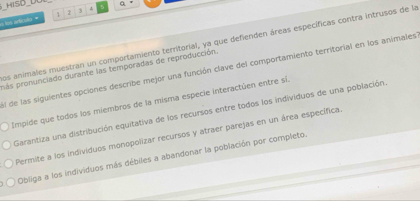 HISD_DOL
s los artículo 1 2 3 4 5 Q
Los animales muestran un comportamiento territorial, ya que defienden áreas específicas contra intrusos de la
pás pronunciado durante las temporadas de reproducción. al de las siguientes opciones describe mejor una función clave del comportamiento territorial en los animales
Impide que todos los miembros de la misma especie interactúen entre sí.
Garantiza una distribución equitativa de los recursos entre todos los individuos de una población,
Permite a los individuos monopolizar recursos y atraer parejas en un área específica
Obliga a los individuos más débiles a abandonar la población por completo.