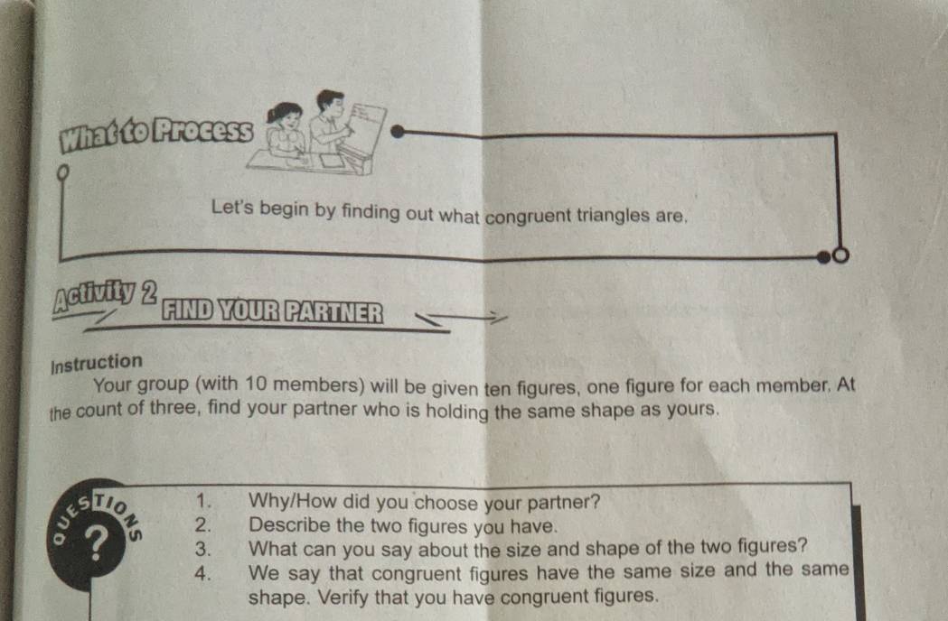 What to Process 
Let's begin by finding out what congruent triangles are, 
o 
Activity 2 
FIND YOUR PARTNER 
Instruction 
Your group (with 10 members) will be given ten figures, one figure for each member. At 
the count of three, find your partner who is holding the same shape as yours. 
STIO 1. Why/How did you choose your partner? 
? in 2. Describe the two figures you have. 
3. What can you say about the size and shape of the two figures? 
4. We say that congruent figures have the same size and the same 
shape. Verify that you have congruent figures.