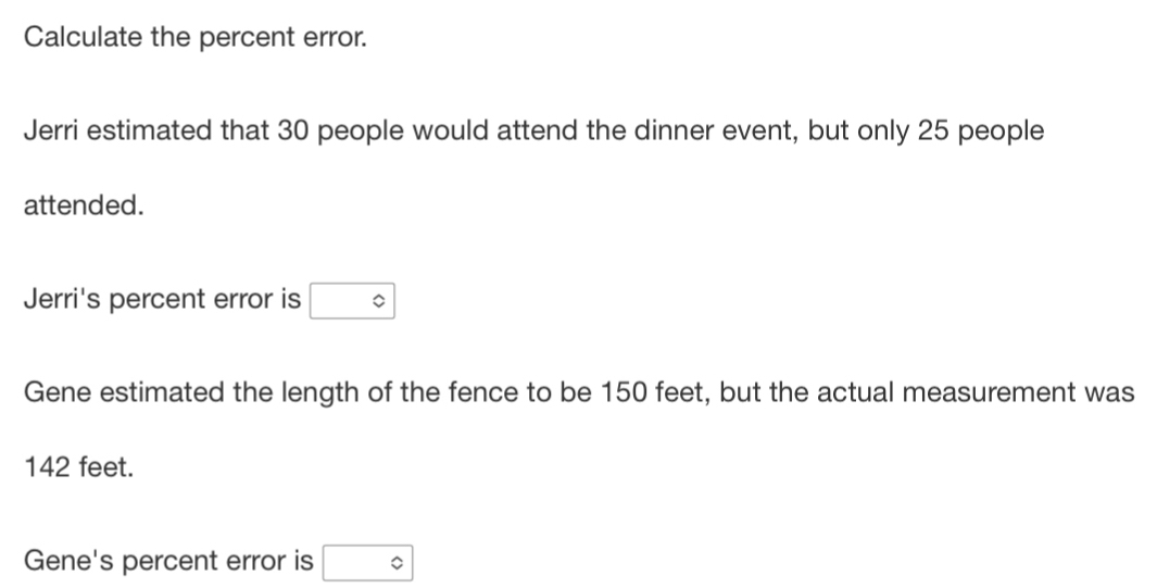 Calculate the percent error. 
Jerri estimated that 30 people would attend the dinner event, but only 25 people 
attended. 
Jerri's percent error is □°
Gene estimated the length of the fence to be 150 feet, but the actual measurement was
142 feet. 
Gene's percent error is □°