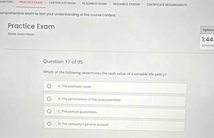 HAPTERS PRACTICE EXAM CERTIFICATE EXAM READINESS EXAM RESOURCE CENTER CERTIFICATE REQUIREMENTS
_
comprehensive exam to test your understanding of the course content.
Practice Exam s
Mode: Exam Mode 1
I
Question 17 of 95
Which of the following determines the cash value of a variable life policy?
A. The premium mode
8. The performance of the policy portfolio
C. The policy's guarantees.
D. The company's general account