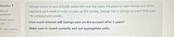 George needs to save $20,000 within the next five years. He plans to take money out of his 
Not yet 
answered paycheck each week in order to save up the money. George has a savings account that pays .
7% compounded weekly. 
Points out of
1.00 How much interest will George earn on the account after 5 years? 
Flag question Make sure to round correctly and use appropriate units.