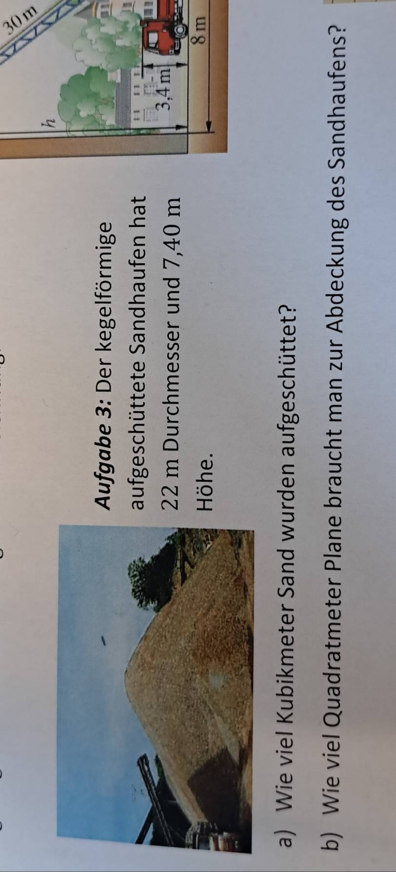 ufgabe 3: Der kegelförmige 
ufgeschüttete Sandhaufen hat 
I
2 m Durchmesser und 7,40 m
öhe. 
a) Wie viel Kubikmeter Sand wurden aufgeschüttet? 
b) Wie viel Quadratmeter Plane braucht man zur Abdeckung des Sandhaufens?