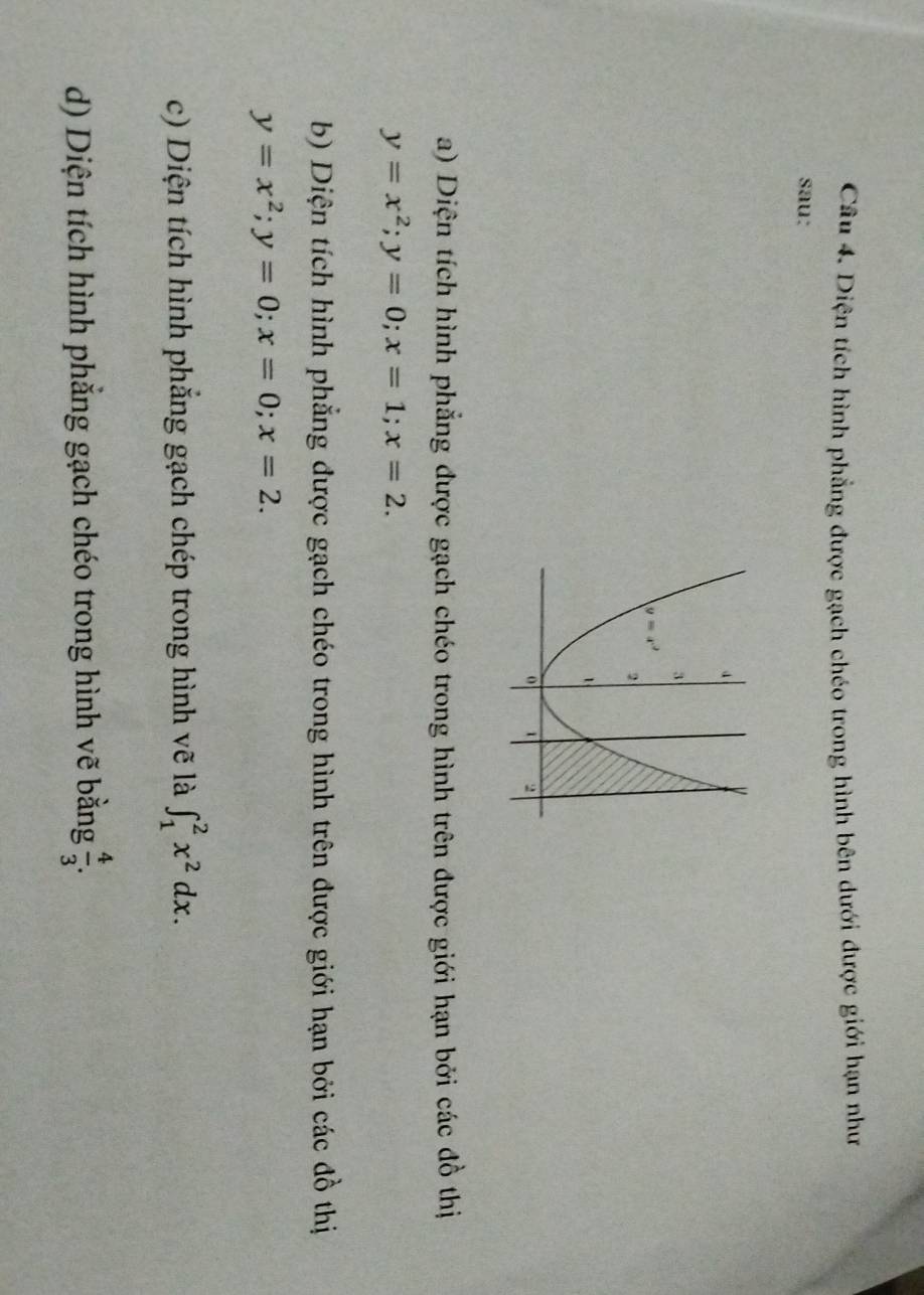 Diện tích hình phẳng được gạch chéo trong hình bên dưới được giới hạn như
sau:
a) Diện tích hình phẳng được gạch chéo trong hình trên được giới hạn bởi các đồ thị
y=x^2;y=0;x=1;x=2.
b) Diện tích hình phẳng được gạch chéo trong hình trên được giới hạn bởi các đồ thị
y=x^2;y=0;x=0;x=2.
c) Diện tích hình phẳng gạch chép trong hình vẽ là ∈t _1^(2x^2)dx.
d) Diện tích hình phẳng gạch chéo trong hình vẽ bằng  4/3 .