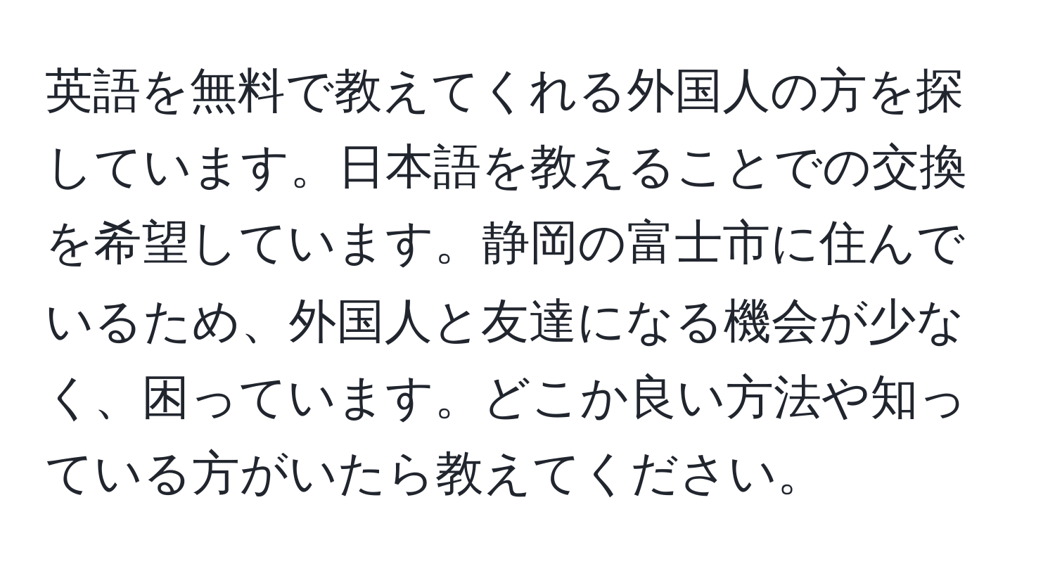 英語を無料で教えてくれる外国人の方を探しています。日本語を教えることでの交換を希望しています。静岡の富士市に住んでいるため、外国人と友達になる機会が少なく、困っています。どこか良い方法や知っている方がいたら教えてください。