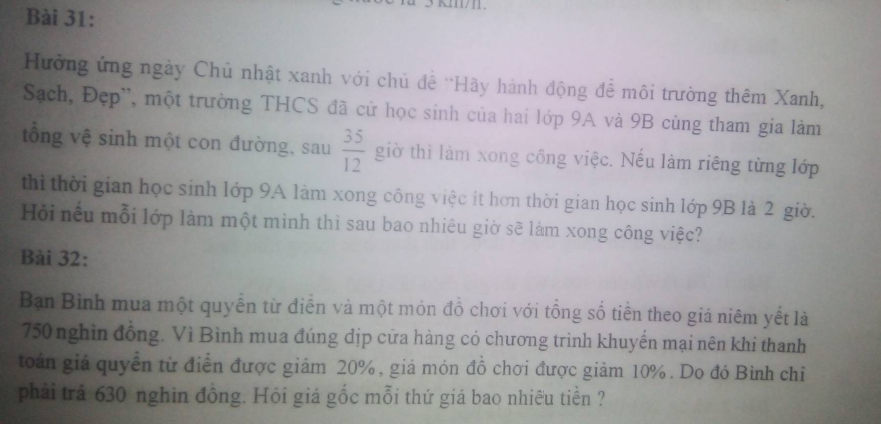 Hưởng ứng ngày Chủ nhật xanh với chủ đề 'Hãy hành động để môi trường thêm Xanh, 
Sạch, Đẹp', một trường THCS đã cử học sinh của hai lớp 9A và 9B cùng tham gia làm 
tổng vệ sinh một con đường, sau  35/12  giờ thì làm xong cổng việc. Nếu làm riêng từng lớp 
thì thời gian học sinh lớp 9A làm xong công việc ít hơn thời gian học sinh lớp 9B là 2 giờ. 
Hỏi nếu mỗi lớp làm một mình thì sau bao nhiêu giờ sẽ làm xong công việc? 
Bài 32: 
Bạn Bình mua một quyển từ điễn và một món đồ chơi với tổng số tiền theo giá niêm yết là
750 nghin đồng. Vì Bình mua đúng dịp cửa hàng có chương trình khuyến mại nên khi thanh 
toán giá quyển từ điễn được giảm 20%, giá món đồ chơi được giảm 10%. Do đó Bình chi 
phải trả 630 nghìn đồng. Hỏi giá gốc mỗi thứ giá bao nhiều tiền ?