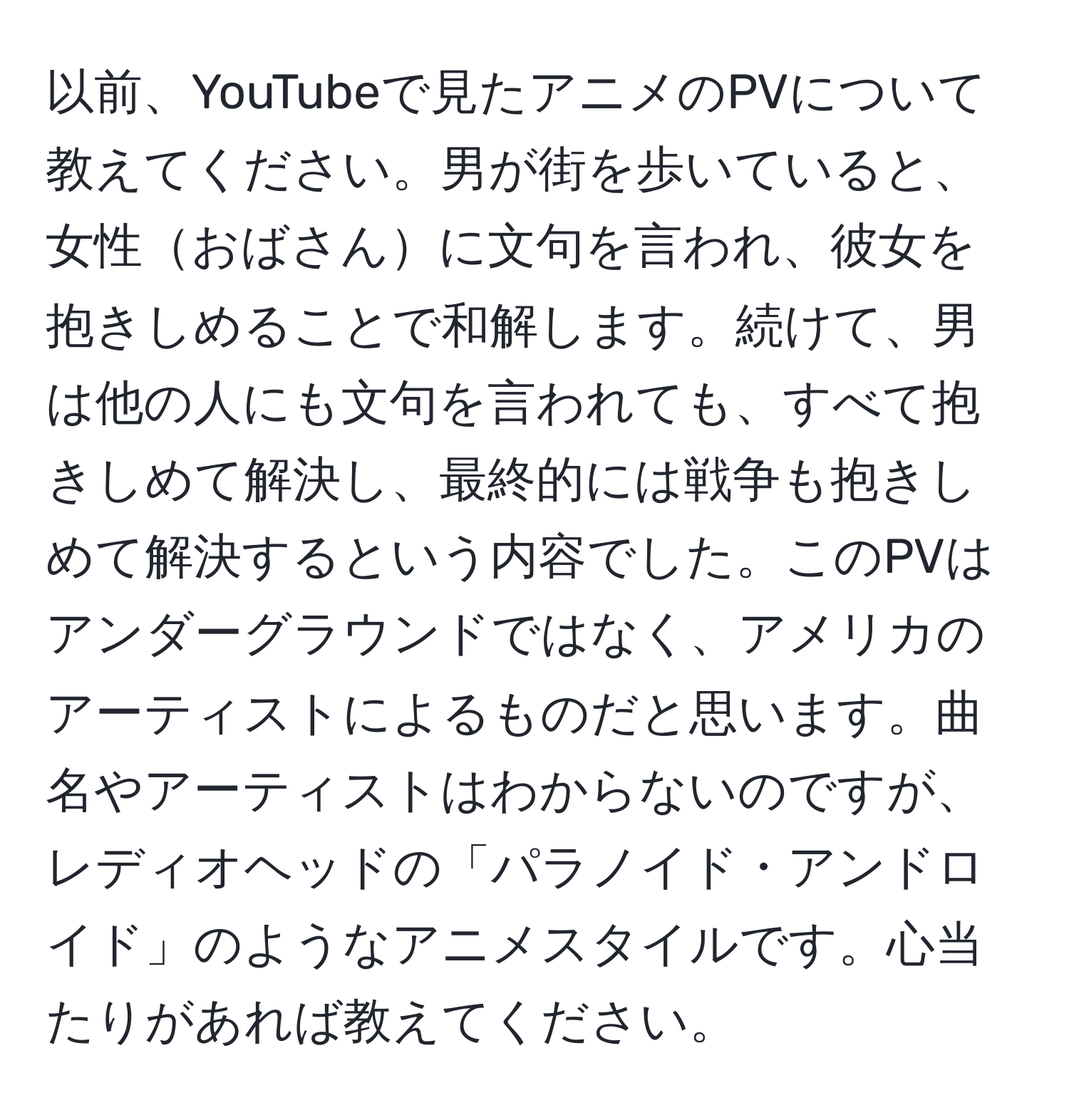 以前、YouTubeで見たアニメのPVについて教えてください。男が街を歩いていると、女性おばさんに文句を言われ、彼女を抱きしめることで和解します。続けて、男は他の人にも文句を言われても、すべて抱きしめて解決し、最終的には戦争も抱きしめて解決するという内容でした。このPVはアンダーグラウンドではなく、アメリカのアーティストによるものだと思います。曲名やアーティストはわからないのですが、レディオヘッドの「パラノイド・アンドロイド」のようなアニメスタイルです。心当たりがあれば教えてください。