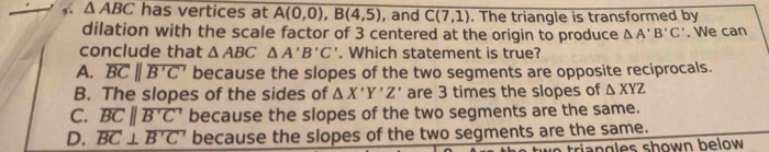 △ ABC has vertices at A(0,0), B(4,5) , and C(7,1). The triangle is transformed by
dilation with the scale factor of 3 centered at the origin to produce △ A'B'C'. We can
conclude that △ ABC△ A'B'C'. Which statement is true?
A. overline BCparallel overline B'C' because the slopes of the two segments are opposite reciprocals.
B. The slopes of the sides of △ X'Y'Z' are 3 times the slopes of △ XYZ
C. overline BCparallel overline B'C' because the slopes of the two segments are the same.
D. overline BC⊥ overline B'C' because the slopes of the two segments are the same.
triangles shown below .