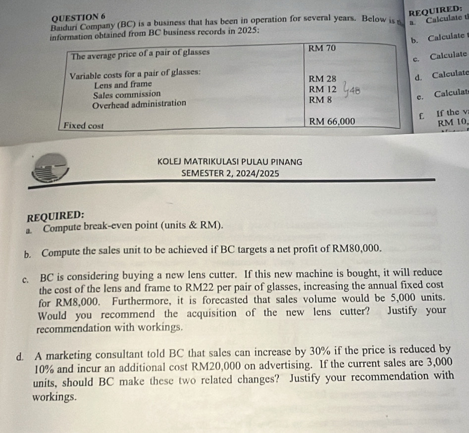 REQUIRED: 
QUESTION 6 
Baiduri Company (BC) is a business that has been in operation for several years. Below is t a. Calculate t 
tion obtained from BC business records in 2025: 
Calculate 
Calculate 
Calculate 
Calculat 
If the v
RM 10, 
KOLEJ MATRIKULASI PULAU PINANG 
SEMESTER 2, 2024/2025 
REQUIRED: 
a. Compute break-even point (units & RM). 
b. Compute the sales unit to be achieved if BC targets a net profit of RM80,000. 
c. BC is considering buying a new lens cutter. If this new machine is bought, it will reduce 
the cost of the lens and frame to RM22 per pair of glasses, increasing the annual fixed cost 
for RM8,000. Furthermore, it is forecasted that sales volume would be 5,000 units. 
Would you recommend the acquisition of the new lens cutter? Justify your 
recommendation with workings. 
d. A marketing consultant told BC that sales can increase by 30% if the price is reduced by
10% and incur an additional cost RM20,000 on advertising. If the current sales are 3,000
units, should BC make these two related changes? Justify your recommendation with 
workings.