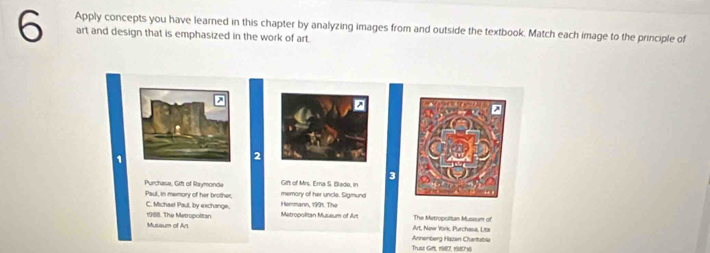 Apply concepts you have learned in this chapter by analyzing images from and outside the textbook. Match each image to the principle of 
art and design that is emphasized in the work of art. 
1 
2 
3 
Purchase, Grift of Raymonde Grft of Mrs. Erna S. Blade, in 
memory of her uncle. Sigmund 
Paul, in memory of her brother, Herrmann, 1991. The 
C. Michael Paul, by exchange, Metropolitan Museum of Art The Metropolitan Museum of 
1988. The Metropolitan Art, New York, Purchase, Lita 
Museum of Art 
Annenberg Hazen Charltable 
Trust Gift, 1987, 198716