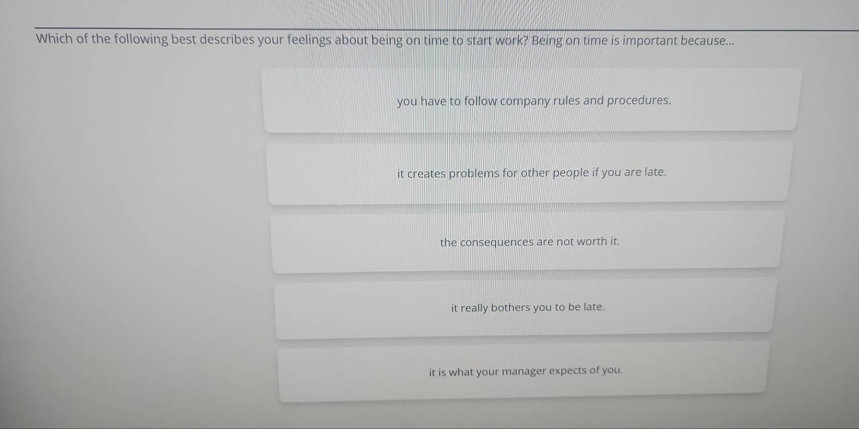 Which of the following best describes your feelings about being on time to start work? Being on time is important because...
you have to follow company rules and procedures.
it creates problems for other people if you are late.
the consequences are not worth it.
it really bothers you to be late.
it is what your manager expects of you.