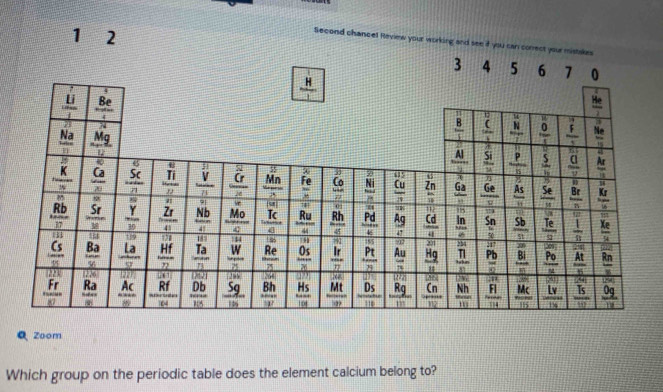 1 2
Second chancel Review your working and see if you can correct your mistakes
Zoom
Which group on the periodic table does the element calcium belong to?