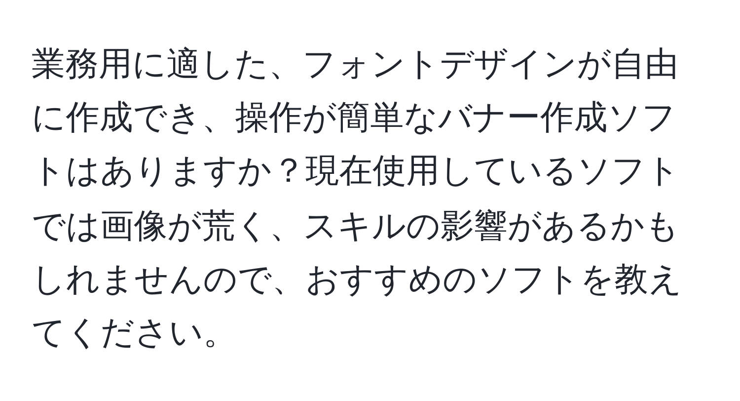 業務用に適した、フォントデザインが自由に作成でき、操作が簡単なバナー作成ソフトはありますか？現在使用しているソフトでは画像が荒く、スキルの影響があるかもしれませんので、おすすめのソフトを教えてください。