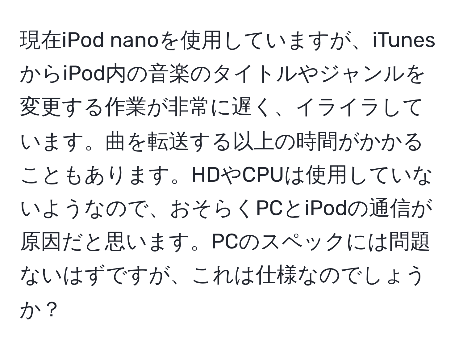 現在iPod nanoを使用していますが、iTunesからiPod内の音楽のタイトルやジャンルを変更する作業が非常に遅く、イライラしています。曲を転送する以上の時間がかかることもあります。HDやCPUは使用していないようなので、おそらくPCとiPodの通信が原因だと思います。PCのスペックには問題ないはずですが、これは仕様なのでしょうか？