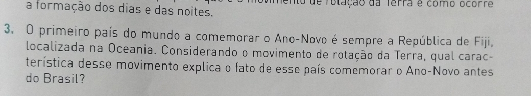 de folação da Terra e como ocorre 
a formação dos dias e das noites. 
3. O primeiro país do mundo a comemorar o Ano-Novo é sempre a República de Fiji, 
localizada na Oceania. Considerando o movimento de rotação da Terra, qual carac- 
terística desse movimento explica o fato de esse país comemorar o Ano-Novo antes 
do Brasil?