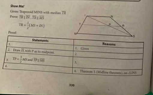 Show Me! 
Given: Trapezoid MINS with median overline IR
Prove: overline TRparallel overline IN, overline TRparallel overline MS
TR= 1/2 (MS+IN)
Proof: 
Statements Reasons 
1 1. Given 
2. Draw IS, with P as its midpoint. 2. 
3. TP= 1/2 MS and overline TPparallel overline MS 3. 
4. 
4. Theorem 5 (Midline theorem), on △ INS
330