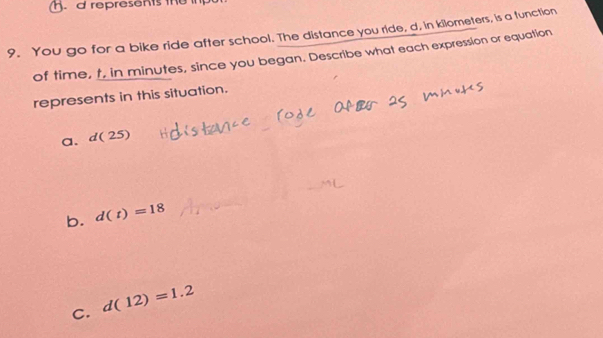 represents the i
9. You go for a bike ride after school. The distance you ride, d, in kilometers, is a function
of time, t, in minutes, since you began. Describe what each expression or equation
represents in this situation.
a、 d(25)
b. d(t)=18
C. d(12)=1.2