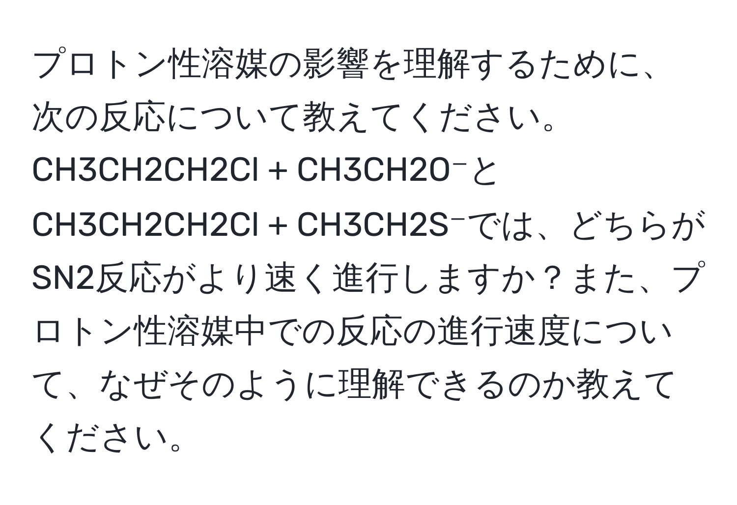 プロトン性溶媒の影響を理解するために、次の反応について教えてください。CH3CH2CH2Cl + CH3CH2O⁻とCH3CH2CH2Cl + CH3CH2S⁻では、どちらがSN2反応がより速く進行しますか？また、プロトン性溶媒中での反応の進行速度について、なぜそのように理解できるのか教えてください。