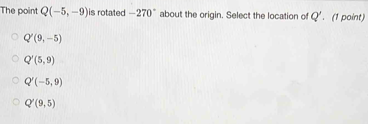 The point Q(-5,-9) is rotated -270° about the origin. Select the location of Q'. (1 point)
Q'(9,-5)
Q'(5,9)
Q'(-5,9)
Q'(9,5)