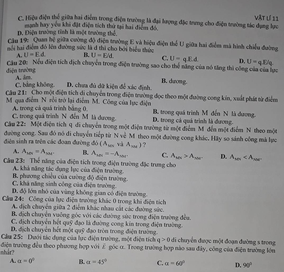 vật lí 11
C. Hiệu điện thế giữa hai điểm trong điện trường là đại lượng đặc trưng cho điện trường tác dụng lực
mạnh hay yếu khi đặt điện tích thử tại hai điểm đó.
Đ. Điện trường tĩnh là một trường thế.
Câu 19: Quan hệ giữa cường độ điện trường E và hiệu điện thế U giữa hai điểm mà hình chiếu đường
hối hai điểm đó lên đường sức là d thì cho bởi biểu thức
A. U=E.d. B. U=E/d.
C. U=q.E.d.
D. U=q.E/q.
Cầu 20: Nếu điện tích dịch chuyển trong điện trường sao cho thế năng của nó tăng thì công của của lực
điện trường
A. âm. B. dương.
C. bằng không. D. chưa đủ dữ kiện để xác định.
Câu 21: Cho một điện tích dị chuyển trong điện trường dọc theo một đường cong kín, xuất phát từ điểm
M qua điểm N rồi trở lại điểm M. Công của lực điện
A. trong cả quá trình bằng 0. B. trong quá trình M đến N là dương.
C. trong quá trình N đến M là dương. D. trong cả quá trình là dương.
Câu 22: Một điện tích q di chuyển trong một điện trường từ một điểm M đến một điểm N theo một
đường cong. Sau đó nó di chuyến tiếp từ N về M theo một đường cong khác. Hãy so sánh công mà lực
điên sinh ra trên các đoan đường đó (A_MN và A_NM) ?
A. A_MN=A_NM. B. A_MN=-A_NM. C. A_MN>A_NM. D. A_MN
Câu 23: Thế năng của điện tích trong điện trường đặc trưng cho
A. khả năng tác dụng lực của điện trường.
B. phương chiều của cường độ điện trường.
C. khả năng sinh công của điện trường.
D. độ lớn nhỏ của vùng không gian có điện trường.
Câu 24: Công của lực điện trường khác 0 trong khi điện tích
A. dịch chuyển giữa 2 điểm khác nhau cắt các đường sức.
B. dịch chuyển vuông góc với các đường sức trong điện trường đều.
C. dịch chuyển hết quỹ đạo là đường cong kín trong điện trường.
D. dịch chuyển hết một quỹ đạo tròn trong điện trường.
Câu 25: Dưới tác dụng của lực điện trường, một điện tích q>0 di chuyển được một đoạn đường s trong
điện trường đều theo phương hợp với E góc α. Trong trường hợp nào sau đây, công của điện trường lớn
nhất?
A. alpha =0^0 B. alpha =45° C. alpha =60°
D. 90°