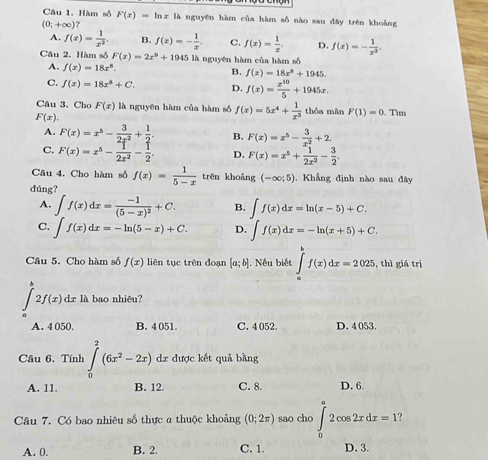 Hàm số F(x)= lnx là nguyên hàm của hàm số nào sau dây trên khoảng
(0;+∈fty ) ?
A. f(x)= 1/x^2 . B. f(x)=- 1/x . C. f(x)= 1/x . D. f(x)=- 1/x^2 .
Câu 2. Hàm số F(x)=2x^9+1945 là nguyên hàm của hàm số
A. f(x)=18x^8.
B. f(x)=18x^8+1945.
C. f(x)=18x^8+C.
D. f(x)= x^(10)/5 +1945x.
Câu 3. Cho F(x) là nguyên hàm của hàm số f(x)=5x^4+ 1/x^3  thỏa mān F(1)=0
F(x).. Tìm
A. F(x)=x^5- 3/2x^2 + 1/2 . B. F(x)=x^5- 3/x^2 +2.
C. F(x)=x^5- 1/2x^2 - 1/2 .
D. F(x)=x^5+ 1/2x^2 - 3/2 .
Câu 4. Cho hàm số f(x)= 1/5-x  trên khoảng (-∈fty ;5). Khẳng định nào sau dây
dúng?
A. ∈t f(x)dx=frac -1(5-x)^2+C. ∈t f(x)dx=ln (x-5)+C.
B.
C. ∈t f(x)dx=-ln (5-x)+C. D. ∈t f(x)dx=-ln (x+5)+C.
Câu 5. Cho hàm số f(x) liên tục trên đoạn [a;b]. Nếu biết ∈tlimits _a^(bf(x)dx=2025 , thì giá trị
∈tlimits _a^b2f(x)dx là bao nhiêu?
A. 4 050. B. 4 051. C. 4 052. D. 4 053.
Câu 6. Tính ∈tlimits _0^2(6x^2)-2x)dx được kết quả bằng
A. 11. B. 12. C. 8. D. 6.
Câu 7. Có bao nhiêu số thực a thuộc khoảng (0;2π ) sao cho ∈tlimits _0^a2cos 2xdx=1
A. 0. B. 2. C. 1. D. 3.