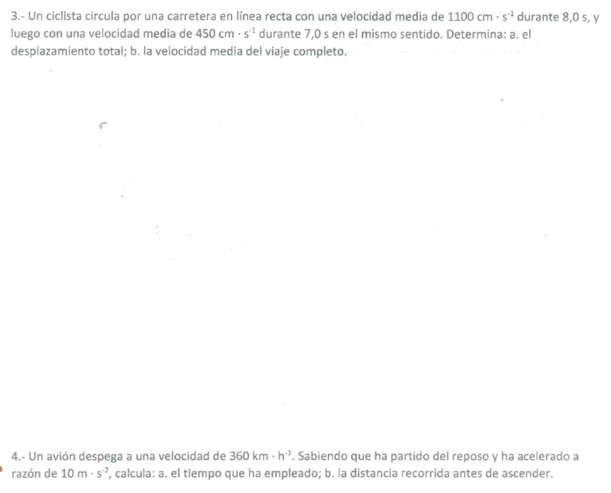 3.- Un ciclista circula por una carretera en línea recta con una velocidad media de 1100cm· s^(-1) durante 8,0 s, y 
luego con una velocidad media de 450cm· s^(-1) durante 7,0 s en el mismo sentido. Determina: a. el 
desplazamiento total; b. la velocidad media del viaje completo. 
4.- Un avión despega a una velocidad de 360km· h^(-1). Sabiendo que ha partido del reposo y ha acelerado a 
razón de 10m· s^(-2) , calcula: a. el tiempo que ha empleado; b. la distancia recorrida antes de ascender.