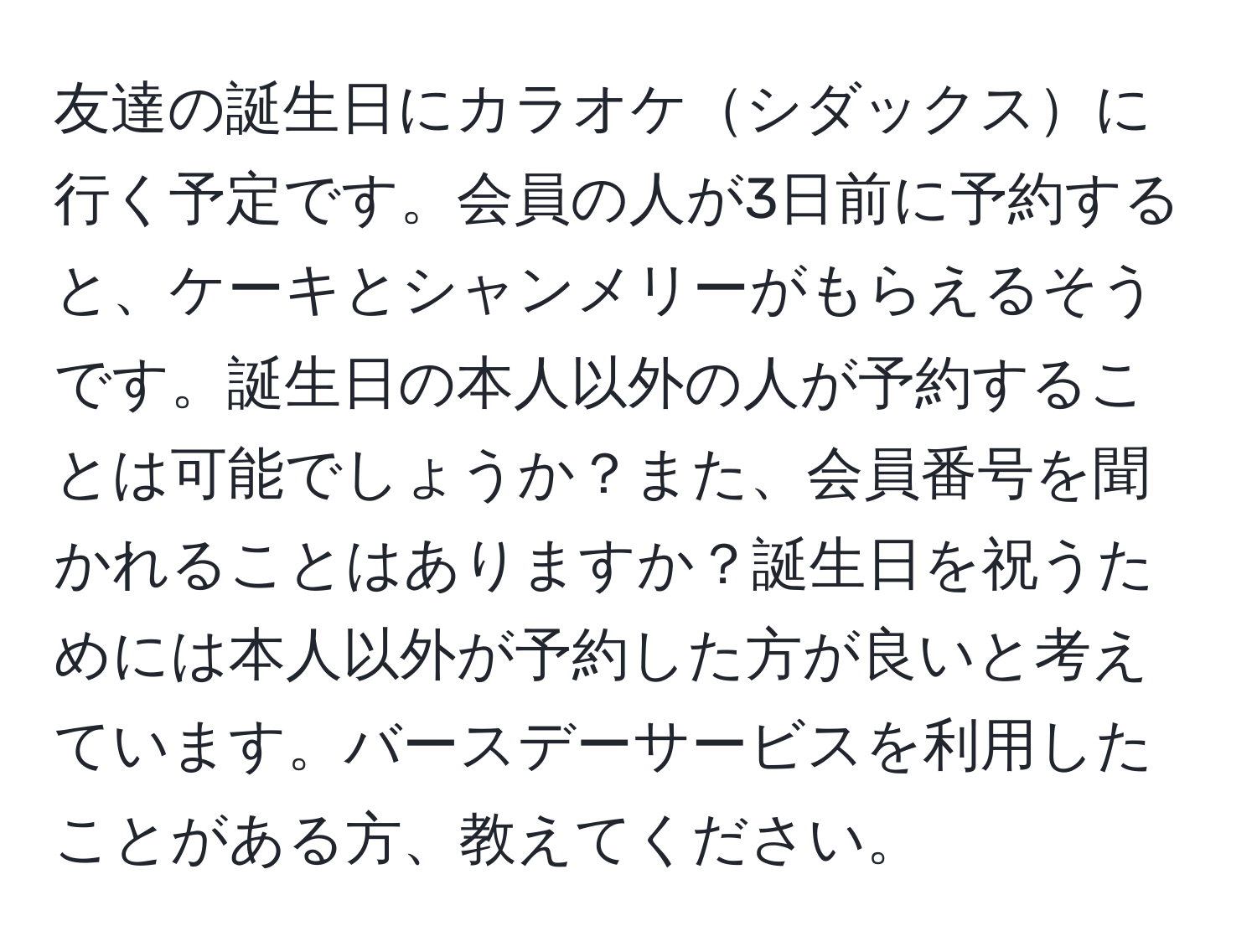 友達の誕生日にカラオケシダックスに行く予定です。会員の人が3日前に予約すると、ケーキとシャンメリーがもらえるそうです。誕生日の本人以外の人が予約することは可能でしょうか？また、会員番号を聞かれることはありますか？誕生日を祝うためには本人以外が予約した方が良いと考えています。バースデーサービスを利用したことがある方、教えてください。