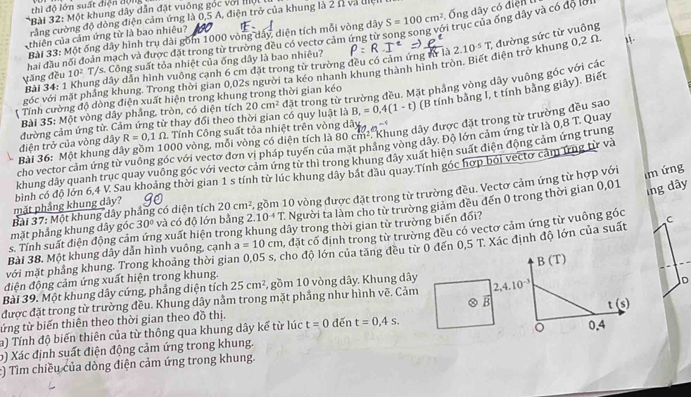 thì độ lớn suất điện động
*Bài 32: Một khung dây dẫn đặt vuông góc với Mộ
crằng cường độ đòng điện cảm ứng là 0,5 A, điện trở của khung là 2 Ω và điệl
Bài 33: Một ống dây hình trụ dài gồm 1000 vòng dây, diện tích mỗi vòng dây S=100cm^2 Ống dây có điện 
hai đầu nổi đoản mạch và được đặt trong từ trường đều có vectơ cảm ứng từ song song với trục của ống dây và có độ lơi
thiên của cảm ứng từ là bao nhiêu?
Bài 34: 1 Khung dây dẫn hình vuông cạnh 6 cm đặt trong từ trường đều có cảm ứng tử là 2.10^(-5)T; đường sức từ vuông
tăng đều 10^2 T/s. Công suất tỏa nhiệt của ống dây là bao nhiêu?
góc với mặt phẳng khung. Trong thời gian 0,02s người ta kéo nhanh khung thành hình tròn. Biết điện trở khung 0,2 Ω
* Bài 35: Một vòng dây phẳng, tròn, có diện tích 20cm^2 đặt trong từ trường đều. Mặt phẳng vòng dây vuông góc với các
Tính cường độ dòng điện xuất hiện trong khung trong thời gian kéo
đường cảm ứng từ. Cảm ứng từ thay đổi theo thời gian có quy luật là B,=0,4(1-t) (B tính bằng I, t tính bằng giây). Biết
Bài 36: Một khung dây gồm 1000 vòng, mỗi vòng có diện tích là 80cm^2 : Khung dây được đặt trong từ trường đều sao
điện trở của vòng dây R=0,1Omega 2. Tính Công suất tỏa nhiệt trên vòng dây
cho vector cảm ứng từ vuông góc với vectơ đơn vị pháp tuyến của mặt phẳng vòng dây. Độ lớn cảm ứng từ là 0,8 T. Quay
khung dây quanh trục quay vuông góc với vectơ cảm ứng từ thì trong khung đây xuất hiện suất điện động cảm ứng trung
m ứng
bình có độ lớn 6,4 V. Sau khoảng thời gian 1 s tính từ lúc khung dây bắt đầu quay.Tính góc hợp bói vectơ cảm ứng từ và
Người ta làm cho từ trường giám đều đến 0 trong thời gian 0,01
Ing dây
mặt phẳng khung dây góc 30° và có độ lớn bằng 2.10^(-4)T. 5 gồm 10 vòng được đặt trong từ trường đều. Vectơ cảm ứng từ hợp với
mặt phẳng khung dây?
Bài 37: Một khung dây phẳng có diện tích 20cm^2
s. Tính suất điện động cảm ứng xuất hiện trong khung dây trong thời gian từ trường biến đổi?
Bài 38. Một khung dây dẫn hình vuông, cạnh a=10cm , đặt cố định trong từ trường đều có vectơ cảm ứng từ vuông góc
với mặt phẳng khung. Trong khoảng thời gian 0,05 s, cho độ lớn của tăng đều từ 0 đến 0,5 T. Xác định độ lớn của suất C
điện động cảm ứng xuất hiện trong khung.
Bài 39. Một khung dây cứng, phẳng diện tích 25cm^2 , gồm 10 vòng dây. Khung dây
D
được đặt trong từ trường đều. Khung dây nằm trong mặt phẳng như hình vẽ. Cảm 2,4.10^(-3) B (T)
B
ứng từ biến thiên theo thời gian theo đồ thị. đến t=0,4s.
a) Tính độ biến thiên của từ thông qua khung dây kể từ lúc t=0 t (s)
b) Xác định suất điện động cảm ứng trong khung. 0.4
:) Tìm chiều của dòng điện cảm ứng trong khung.