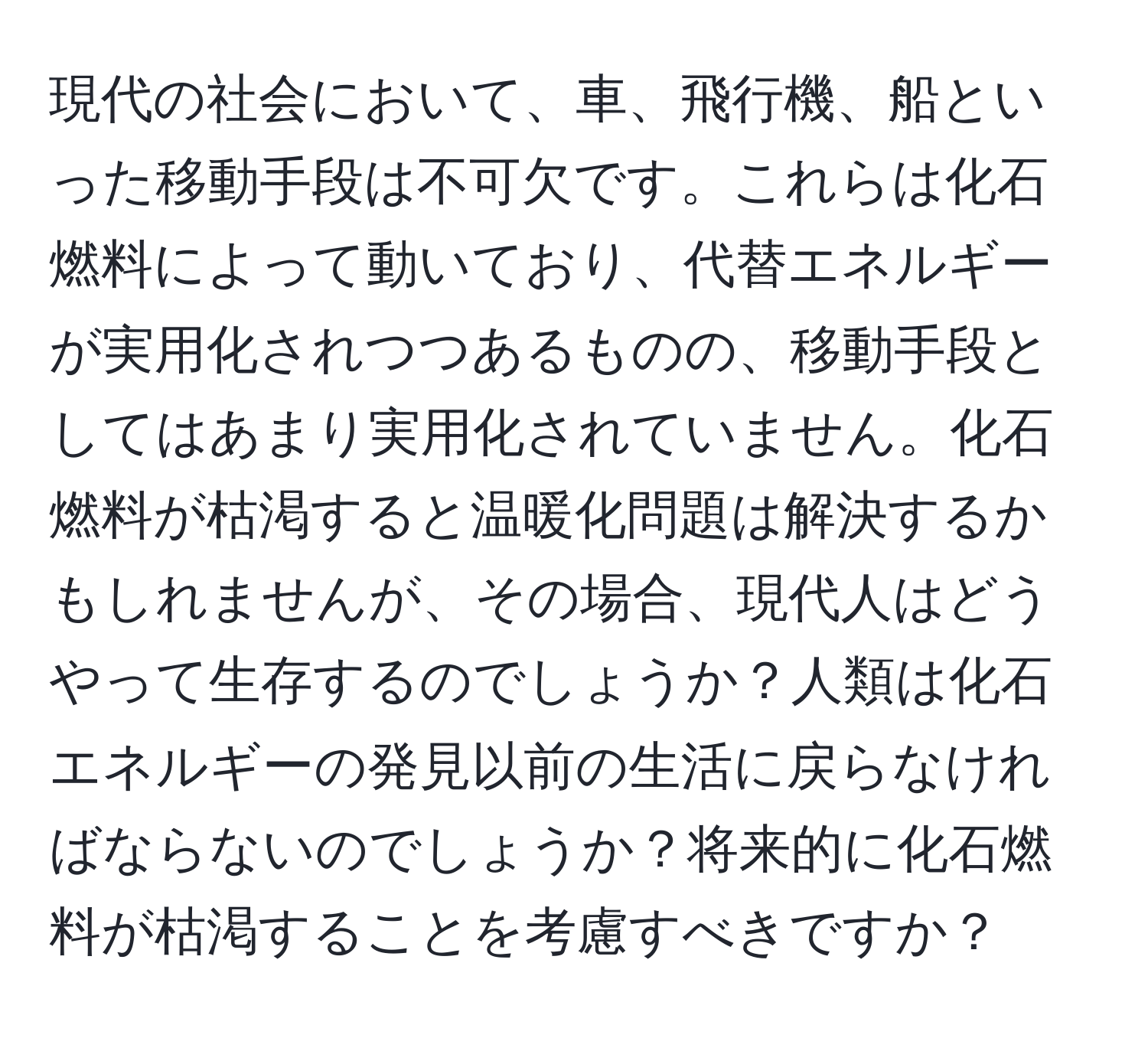 現代の社会において、車、飛行機、船といった移動手段は不可欠です。これらは化石燃料によって動いており、代替エネルギーが実用化されつつあるものの、移動手段としてはあまり実用化されていません。化石燃料が枯渇すると温暖化問題は解決するかもしれませんが、その場合、現代人はどうやって生存するのでしょうか？人類は化石エネルギーの発見以前の生活に戻らなければならないのでしょうか？将来的に化石燃料が枯渇することを考慮すべきですか？