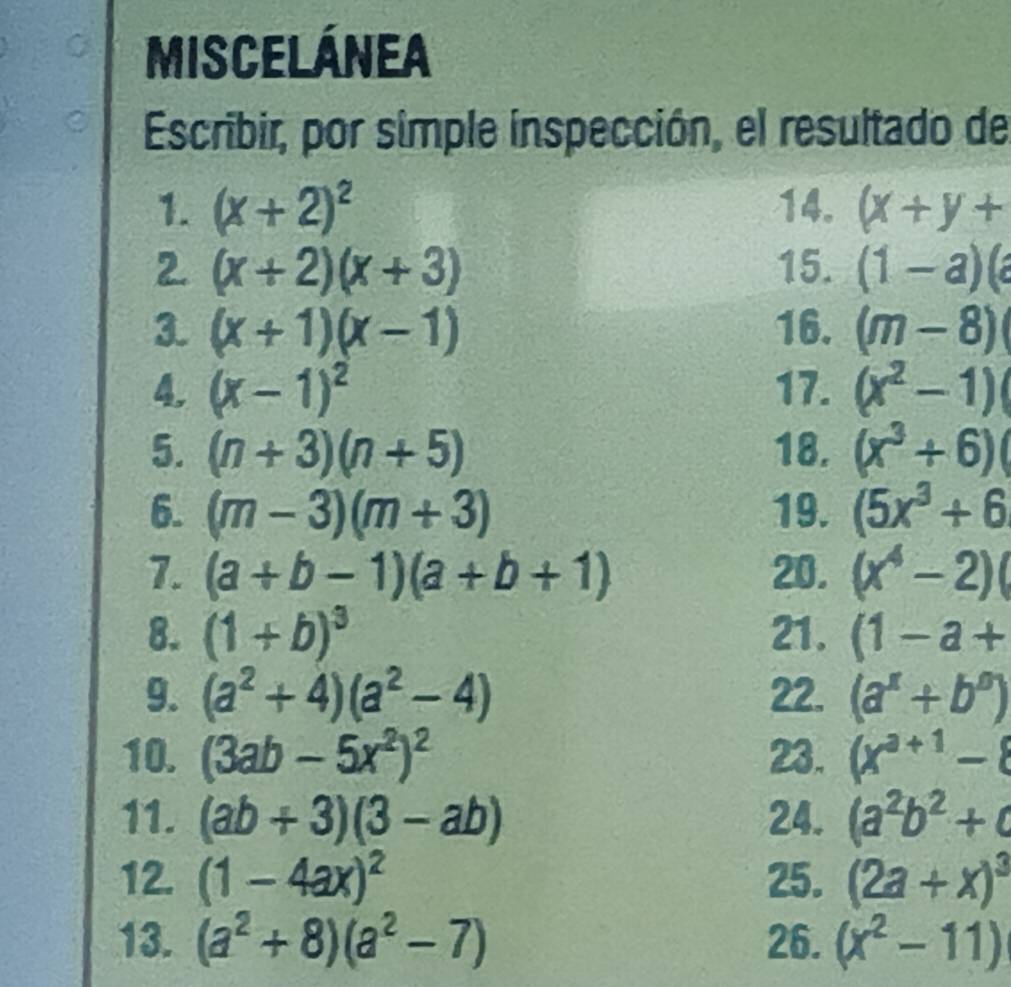 MIsCElÁNEA 
Escribir, por simple inspección, el resultado de 
1. (x+2)^2 14. (x+y+
2 (x+2)(x+3) 15. (1-a)(a
3. (x+1)(x-1) 16. (m-8)
4. (x-1)^2 17. (x^2-1)
5. (n+3)(n+5) 18. (x^3+6)(
6. (m-3)(m+3) 19. (5x^3+6
7. (a+b-1)(a+b+1) 20. (x^4-2)(
8. (1+b)^3 21. (1-a+
9. (a^2+4)(a^2-4) 22. (a^x+b^0)
10. (3ab-5x^2)^2 23. (x^(a+1)-8
11. (ab+3)(3-ab) 24. (a^2b^2+c
12. (1-4ax)^2 25. (2a+x)^3
13. (a^2+8)(a^2-7) 26. (x^2-11)