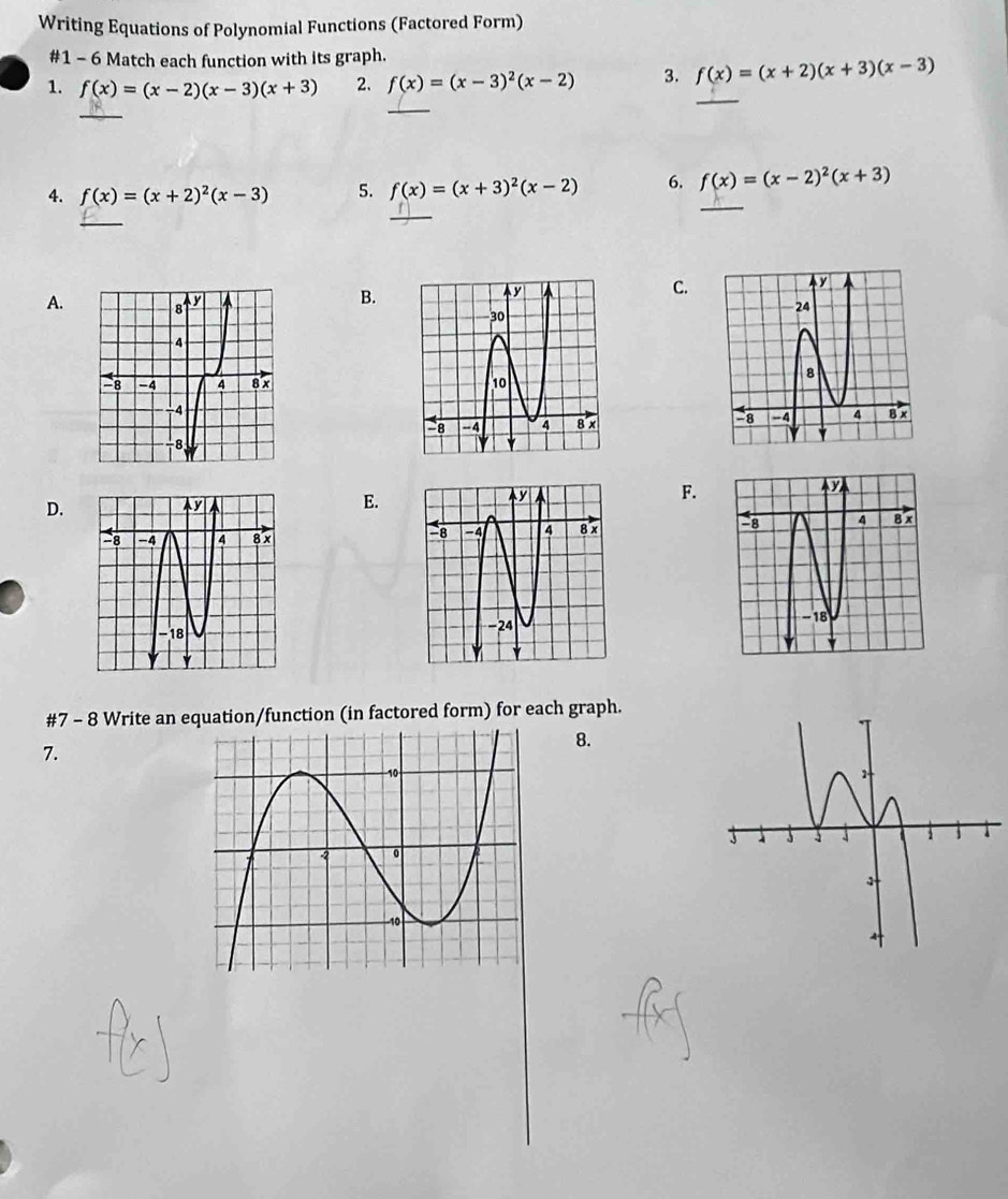 Writing Equations of Polynomial Functions (Factored Form) 
#1 - 6 Match each function with its graph. 
_ 
1. f(x)=(x-2)(x-3)(x+3) 2. f(x)=(x-3)^2(x-2) 3. f(x)=(x+2)(x+3)(x-3)
_ 
_ 
_ 
4. f(x)=(x+2)^2(x-3) 5. f(x)=(x+3)^2(x-2) 6. f(x)=(x-2)^2(x+3)
_ 
_ 
B. 
C. 
A. 


F. 
E. 
D. 

#7 - 8 Write an equation/function (in factored form) for each graph. 
7. 
8.