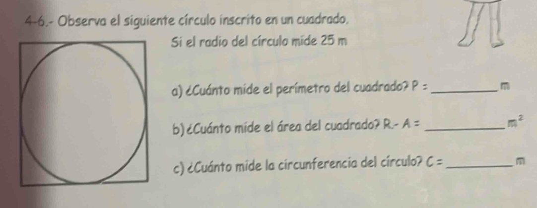 4-6.- Observa el siguiente círculo inscrito en un cuadrado, 
Si el radio del círculo míde 25 m
a) ¿Cuánto mide el perímetro del cuadrado? P= _ 
b)¿Cuánto mide el área del cuadrado? R-A= _
m^2
c) ¿Cuánto mide la circunferencia del círculo? c= _
m